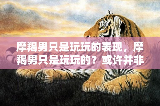 摩羯男只是玩玩的表现，摩羯男只是玩玩的？或许并非如此！