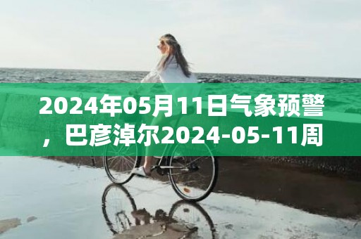 2024年05月11日气象预警，巴彦淖尔2024-05-11周六晴最高气温26℃