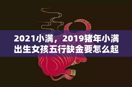 2021小满，2019猪年小满出生女孩五行缺金要怎么起名字
