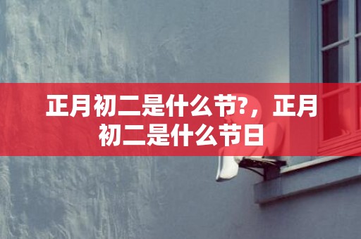 正月初二是什么节?，正月初二是什么节日