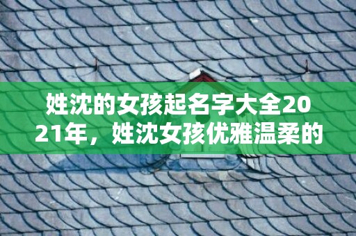 姓沈的女孩起名字大全2021年，姓沈女孩优雅温柔的名字