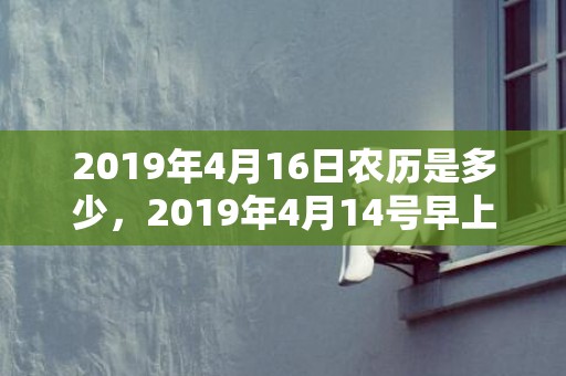 2019年4月16日农历是多少，2019年4月14号早上出生的女孩起什么名字吉祥
