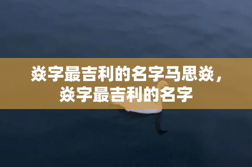 焱字最吉利的名字马思焱，焱字最吉利的名字