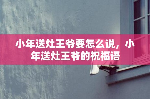 小年送灶王爷要怎么说，小年送灶王爷的祝福语