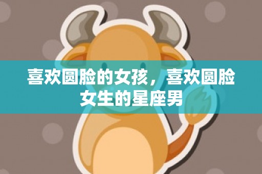 喜欢圆脸的女孩，喜欢圆脸女生的星座男