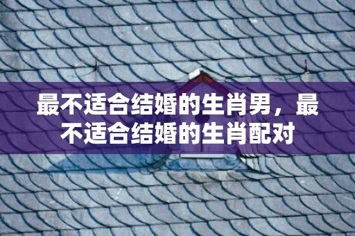 最不适合结婚的生肖男，最不适合结婚的生肖配对