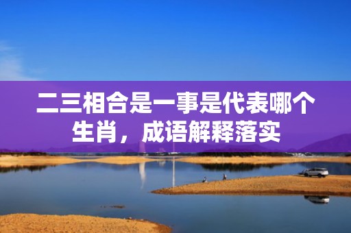二三相合是一事是代表哪个生肖，成语解释落实