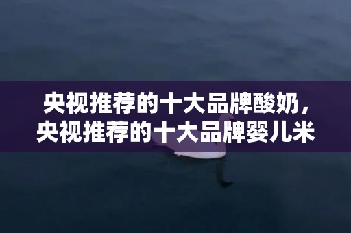 央视推荐的十大品牌酸奶，央视推荐的十大品牌婴儿米粉