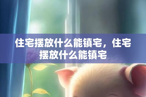 住宅摆放什么能镇宅，住宅摆放什么能镇宅