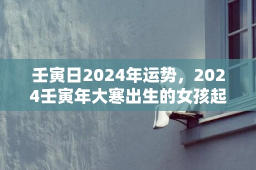 壬寅日2024年运势，2024壬寅年大寒出生的女孩起名大全