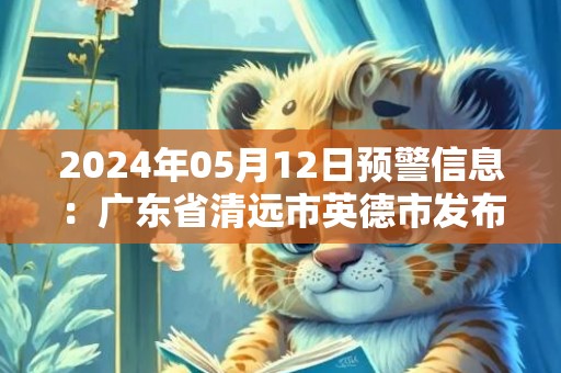 2024年05月12日预警信息：广东省清远市英德市发布暴雨橙色预警