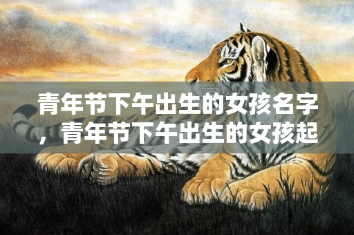 青年节下午出生的女孩名字，青年节下午出生的女孩起什么名字合适