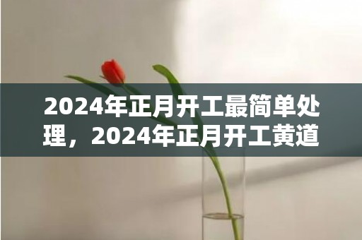 2024年正月开工最简单处理，2024年正月开工黄道吉日查询