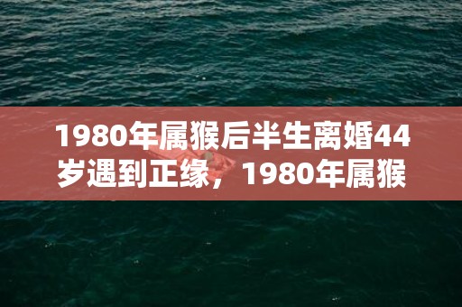 1980年属猴后半生离婚44岁遇到正缘，1980年属猴后半生婚姻