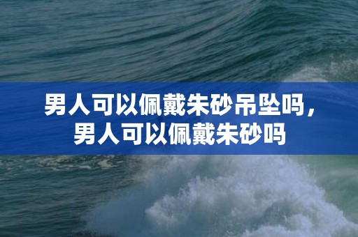 男人可以佩戴朱砂吊坠吗，男人可以佩戴朱砂吗