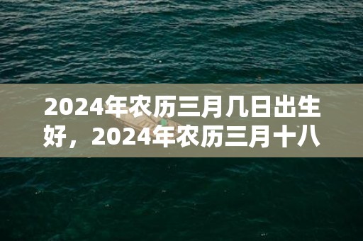 2024年农历三月几日出生好，2024年农历三月十八开业好不好