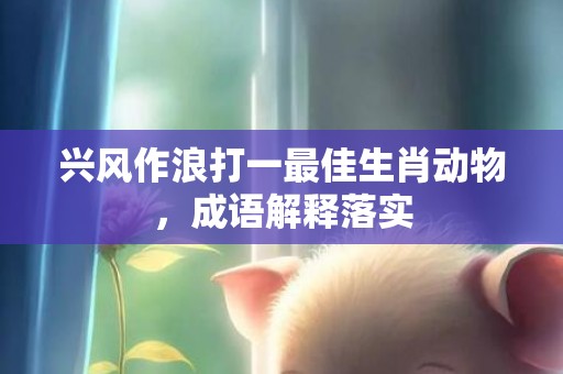 兴风作浪打一最佳生肖动物，成语解释落实