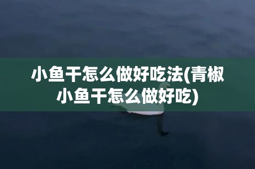 小鱼干怎么做好吃法(青椒小鱼干怎么做好吃)