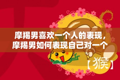 摩羯男喜欢一个人的表现，摩羯男如何表现自己对一个人的喜爱？