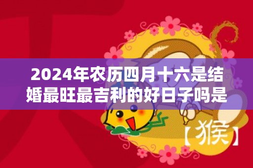 2024年农历四月十六是结婚最旺最吉利的好日子吗是不是嫁娶的好日子