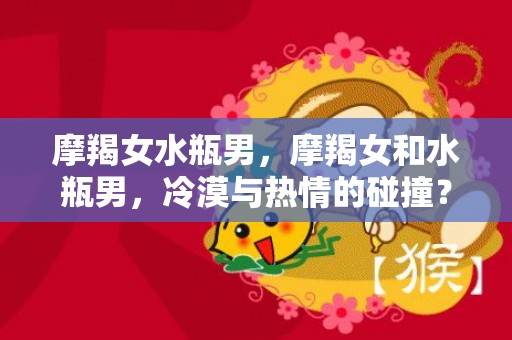 摩羯女水瓶男，摩羯女和水瓶男，冷漠与热情的碰撞？