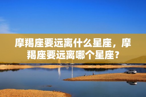 摩羯座要远离什么星座，摩羯座要远离哪个星座？