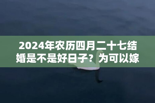 2024年农历四月二十七结婚是不是好日子？为可以嫁娶的大喜日吗