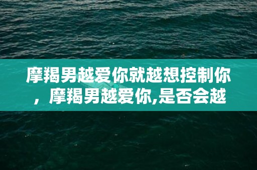 摩羯男越爱你就越想控制你，摩羯男越爱你,是否会越想控制你？