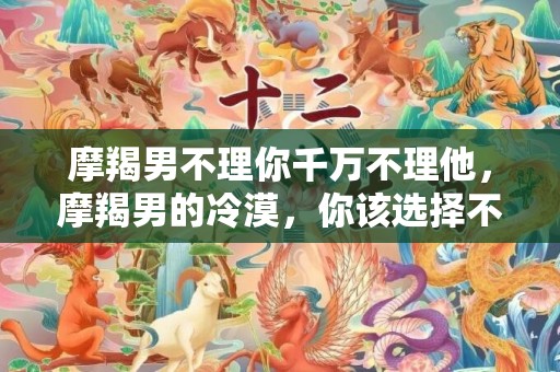 摩羯男不理你千万不理他，摩羯男的冷漠，你该选择不理他吗？