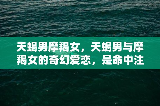 天蝎男摩羯女，天蝎男与摩羯女的奇幻爱恋，是命中注定还是挑战命运？