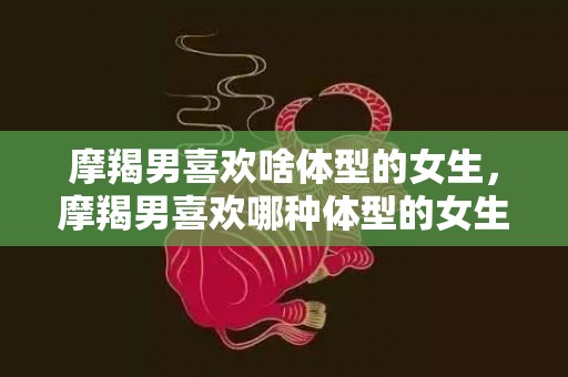 摩羯男喜欢啥体型的女生，摩羯男喜欢哪种体型的女生？