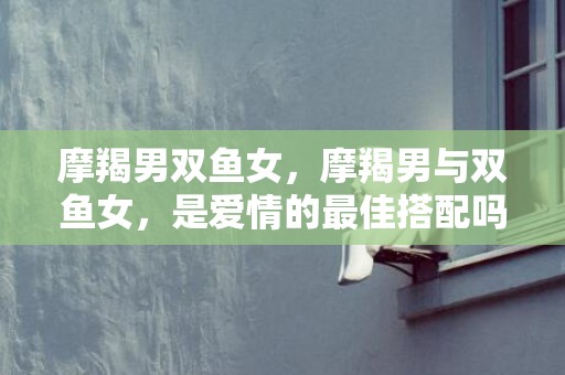 摩羯男双鱼女，摩羯男与双鱼女，是爱情的最佳搭配吗？