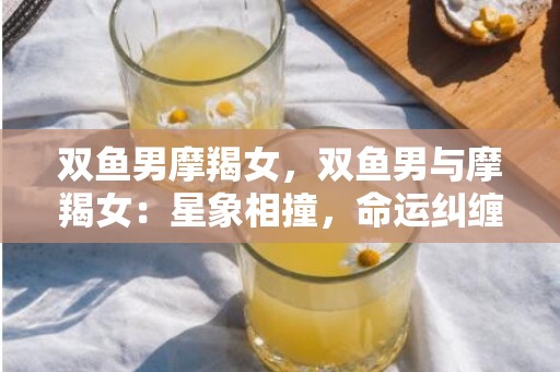 双鱼男摩羯女，双鱼男与摩羯女：星象相撞，命运纠缠？