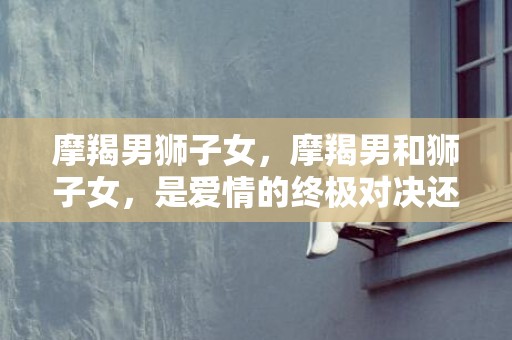 摩羯男狮子女，摩羯男和狮子女，是爱情的终极对决还是完美契合？