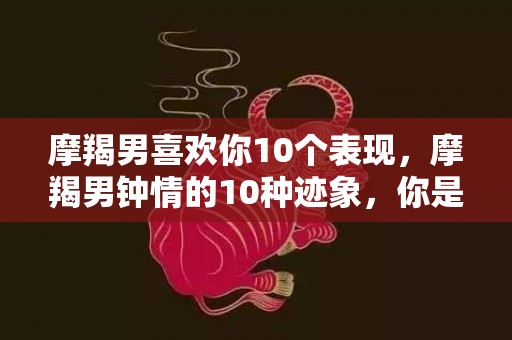 摩羯男喜欢你10个表现，摩羯男钟情的10种迹象，你是否被他所吸引？