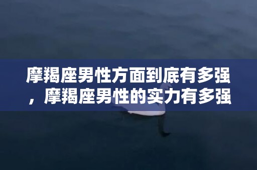 摩羯座男性方面到底有多强，摩羯座男性的实力有多强？