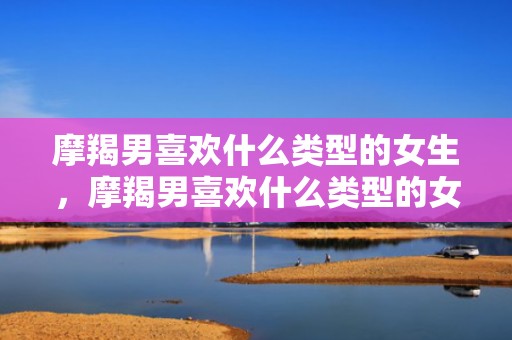 摩羯男喜欢什么类型的女生，摩羯男喜欢什么类型的女生？如何追求他的心？