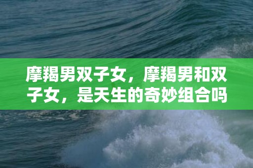 摩羯男双子女，摩羯男和双子女，是天生的奇妙组合吗？