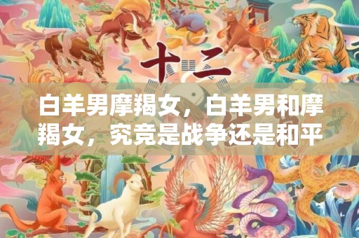 白羊男摩羯女，白羊男和摩羯女，究竞是战争还是和平？