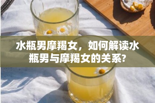 水瓶男摩羯女，如何解读水瓶男与摩羯女的关系?