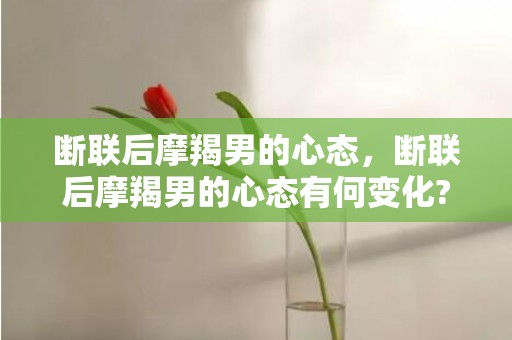 断联后摩羯男的心态，断联后摩羯男的心态有何变化?