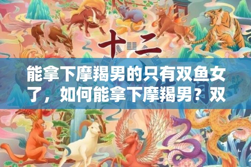 能拿下摩羯男的只有双鱼女了，如何能拿下摩羯男？双鱼女是唯一的答案了吗？