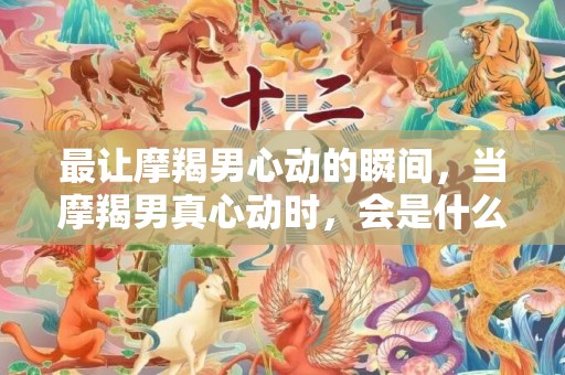 最让摩羯男心动的瞬间，当摩羯男真心动时，会是什么瞬间呢？