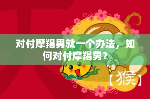 对付摩羯男就一个办法，如何对付摩羯男？