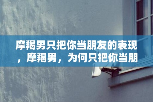 摩羯男只把你当朋友的表现，摩羯男，为何只把你当朋友？