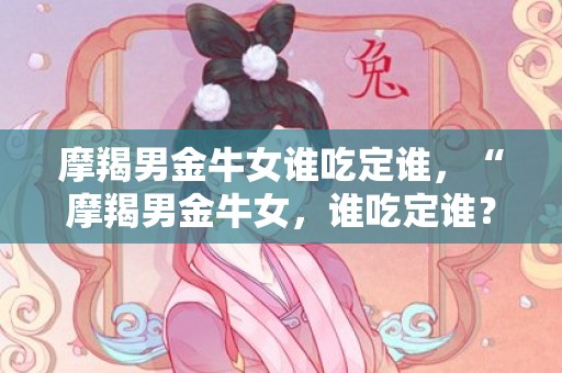 摩羯男金牛女谁吃定谁，“摩羯男金牛女，谁吃定谁？”