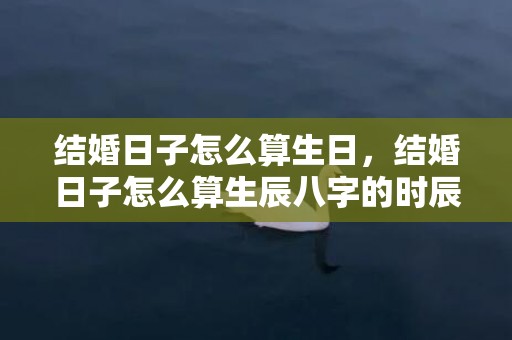 结婚日子怎么算生日，结婚日子怎么算生辰八字的时辰 看结婚日子跟出生时辰有关系吗