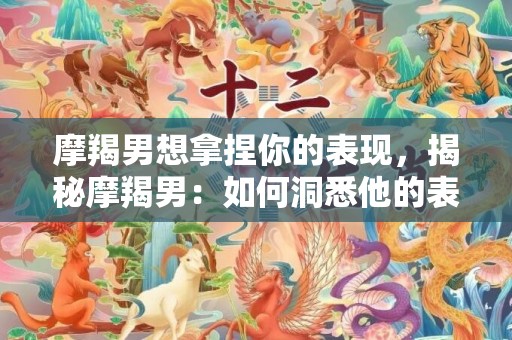 摩羯男想拿捏你的表现，揭秘摩羯男：如何洞悉他的表现？