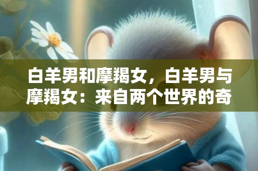 白羊男和摩羯女，白羊男与摩羯女：来自两个世界的奇幻邂逅？