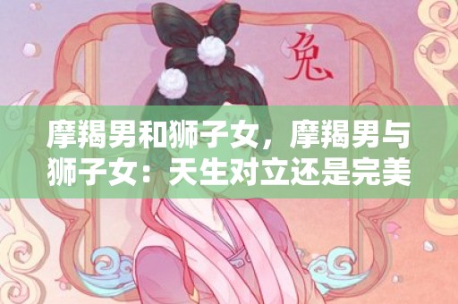 摩羯男和狮子女，摩羯男与狮子女：天生对立还是完美组合？
